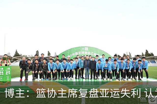 博主：篮协主席复盘亚运失利 认为球队心态飘了+抗压不足