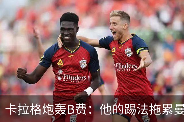 卡拉格炮轰B费：他的踢法拖累曼联，不是队长该有的姿态