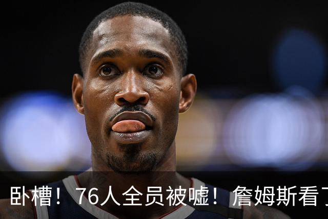 卧槽！76人全员被嘘！詹姆斯看了直摇头：该！……