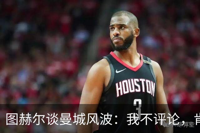 图赫尔谈曼城风波：我不评论，肯定能想象到他们会谈这件事