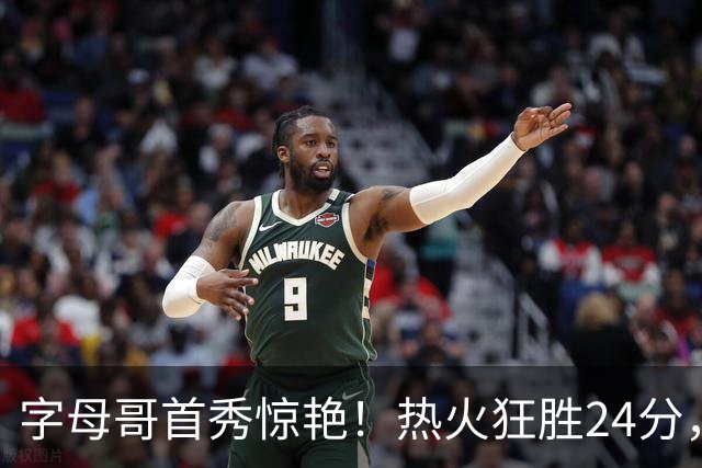字母哥首秀惊艳！热火狂胜24分，东部最强四巨头，这笔交易太值了