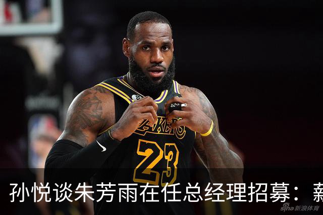 孙悦谈朱芳雨在任总经理招募：薪水太低了 具体数字就不说了