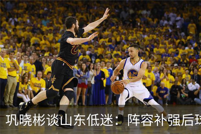 巩晓彬谈山东低迷：阵容补强后球迷厚望，磨合需要时间
