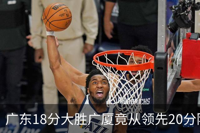广东18分大胜广厦竟从领先20分险被追到3分！杨毅直言徐杰阅读比赛能力不如弗格