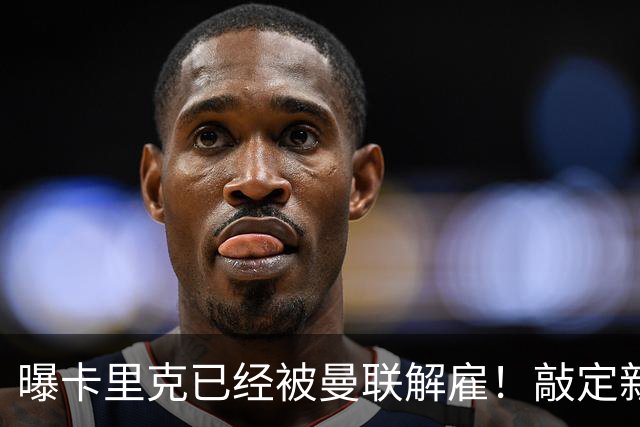 曝卡里克已经被曼联解雇！敲定新帅后便会官宣 48岁名帅成头号热门