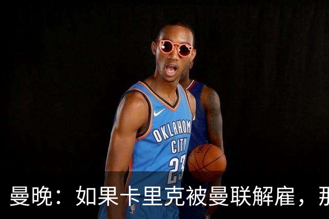 曼晚：如果卡里克被曼联解雇，那么离开的人不应该只有他一个