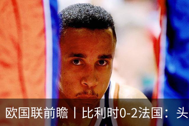 欧国联前瞻丨比利时0-2法国：头名之争，姆巴佩缺阵