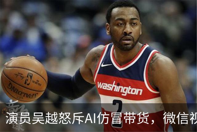 演员吴越怒斥AI仿冒带货，微信视频号回应：账号已永久封禁，内容清空