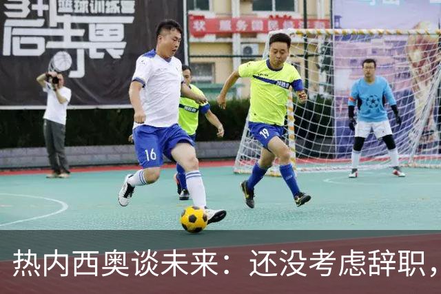 热内西奥谈未来：还没考虑辞职，会和教练组及高层谈谈