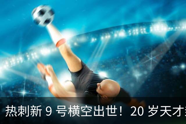 热刺新 9 号横空出世！20 岁天才封神，里查利森彻底被替代