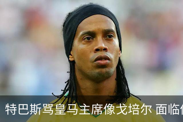 特巴斯骂皇马主席像戈培尔 面临停职危机