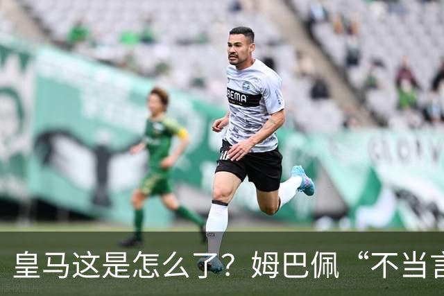 皇马这是怎么了？姆巴佩“不当言论”引大麻烦，国内媒体反应明显