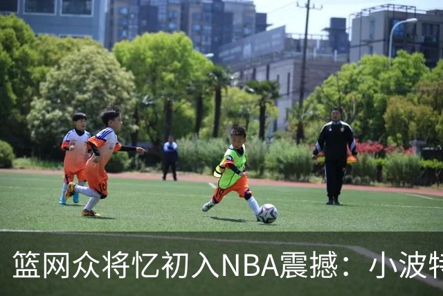 篮网众将忆初入NBA震撼：小波特称甜瓜背打太猛 大瓦被KD喷垃圾话