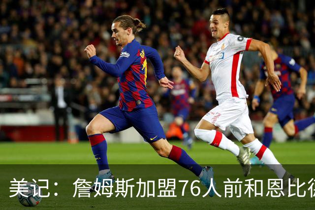 美记：詹姆斯加盟76人前和恩比德进行过多次长时间的交流