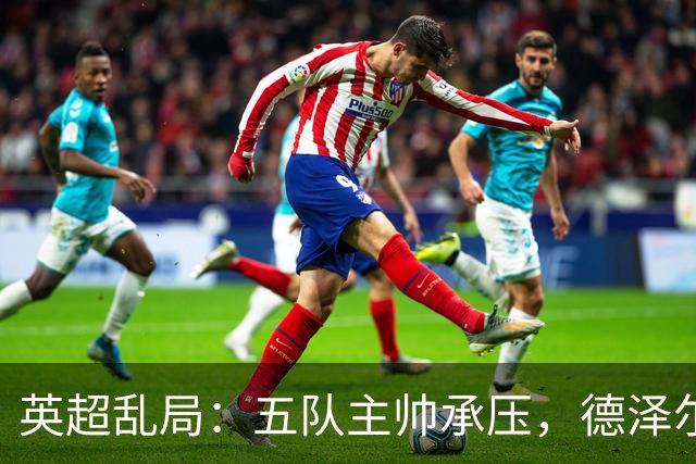 英超乱局：五队主帅承压，德泽尔比处境最危险，卡里克下课呼声高