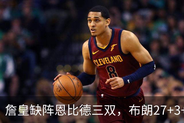 詹皇缺阵恩比德三双，布朗27+3+5+3，76人力克雄鹿豪取三连胜