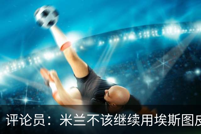 评论员：米兰不该继续用埃斯图皮南；奇克踢得很乱