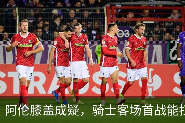 阿伦膝盖成疑，骑士客场首战能扛住恩比德吗？