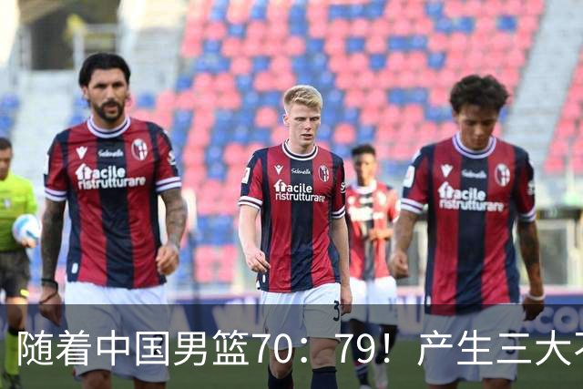 随着中国男篮70：79！产生三大不争事实！一人恐遭被郭士强弃用！