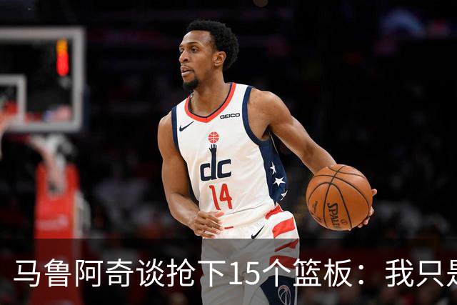 马鲁阿奇谈抢下15个篮板：我只是凭着本能去拼抢篮板