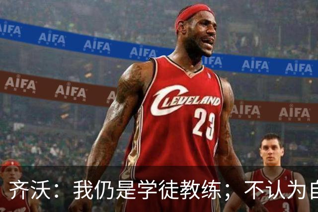 齐沃：我仍是学徒教练；不认为自己余生都会当教练