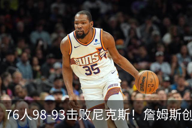 76人98-93击败尼克斯！詹姆斯创纪录，此战看到5个事实：东部格局改变了